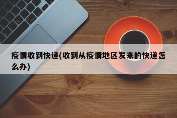 疫情收到快递(收到从疫情地区发来的快递怎么办)