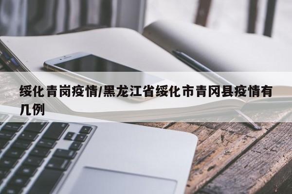 绥化青岗疫情/黑龙江省绥化市青冈县疫情有几例