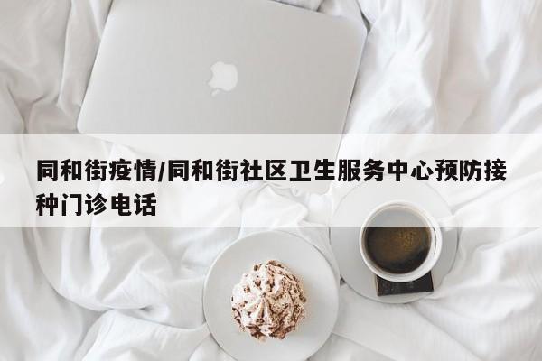 同和街疫情/同和街社区卫生服务中心预防接种门诊电话