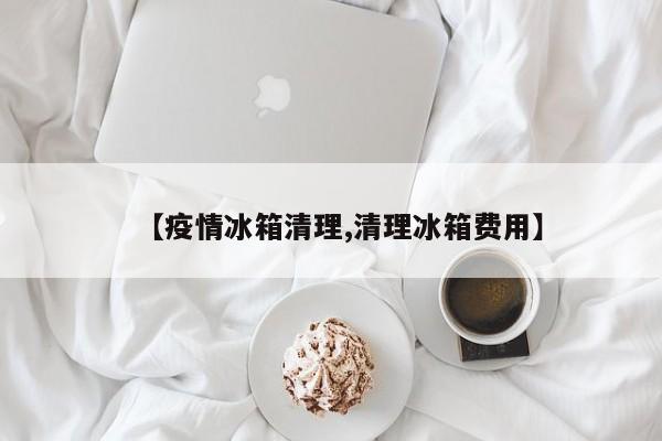 【疫情冰箱清理,清理冰箱费用】