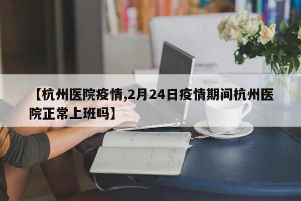 【杭州医院疫情,2月24日疫情期间杭州医院正常上班吗】