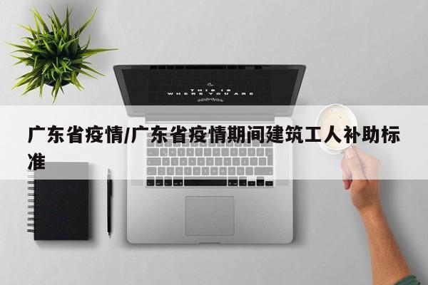 广东省疫情/广东省疫情期间建筑工人补助标准