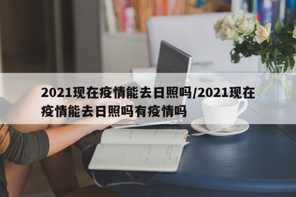 2021现在疫情能去日照吗/2021现在疫情能去日照吗有疫情吗