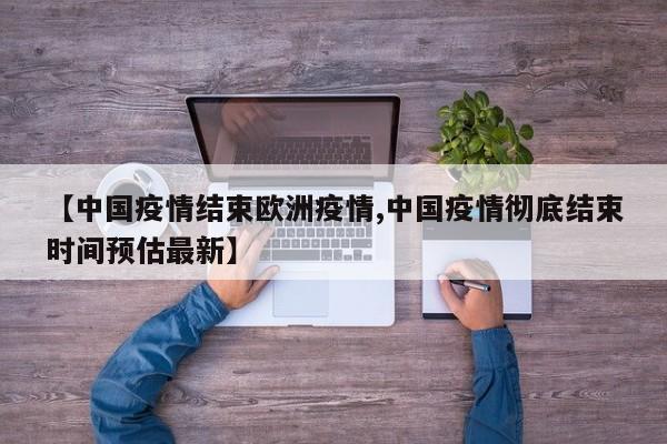 【中国疫情结束欧洲疫情,中国疫情彻底结束时间预估最新】