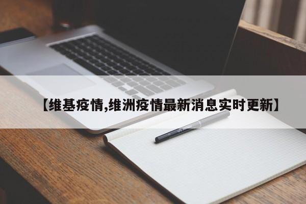 【维基疫情,维洲疫情最新消息实时更新】