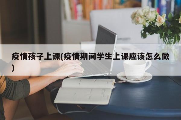 疫情孩子上课(疫情期间学生上课应该怎么做)
