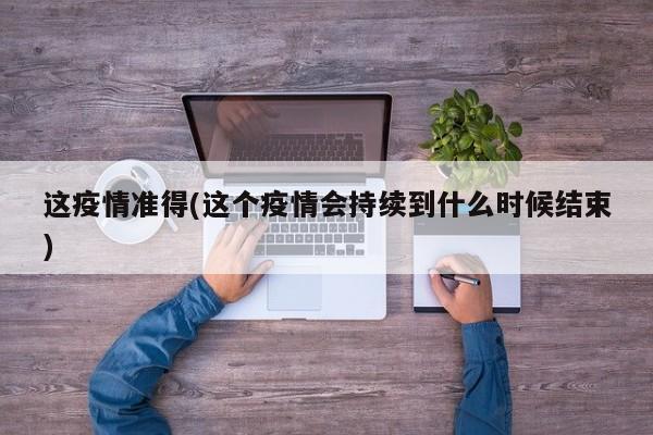 这疫情准得(这个疫情会持续到什么时候结束)