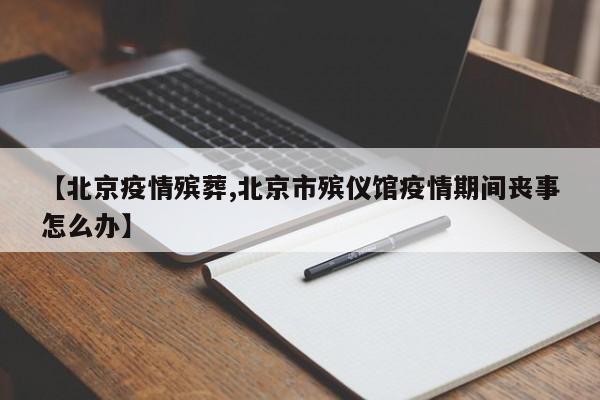 【北京疫情殡葬,北京市殡仪馆疫情期间丧事怎么办】
