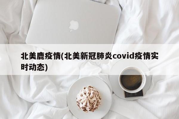 北美鹿疫情(北美新冠肺炎covid疫情实时动态)