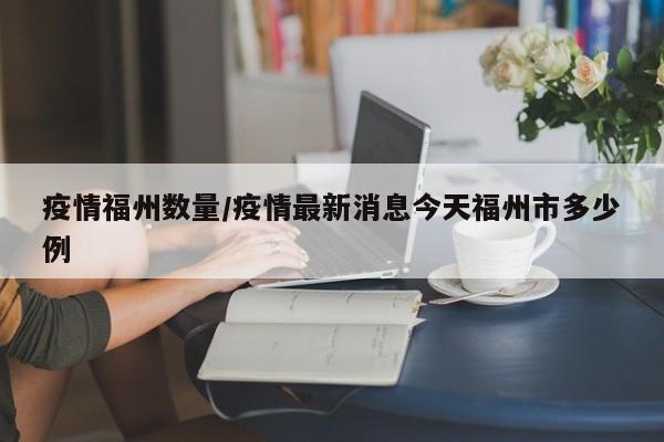 疫情福州数量/疫情最新消息今天福州市多少例